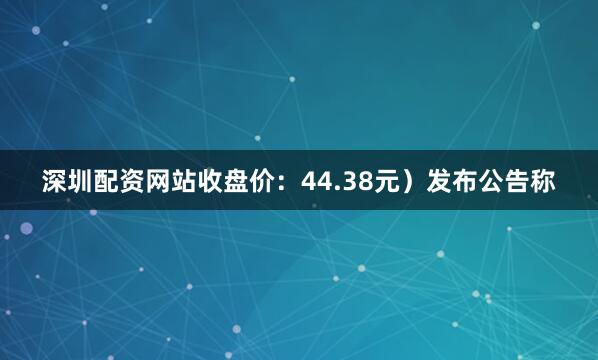 深圳配资网站收盘价：44.38元）发布公告称