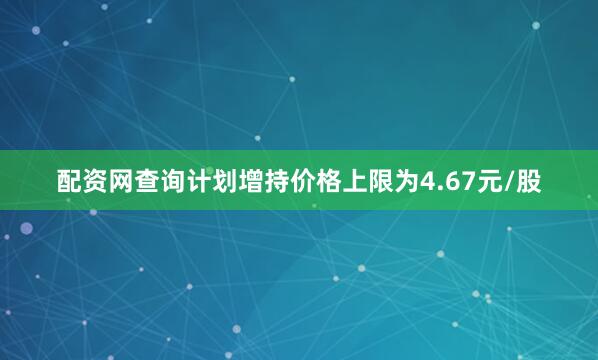 配资网查询计划增持价格上限为4.67元/股