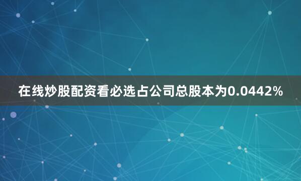 在线炒股配资看必选占公司总股本为0.0442%