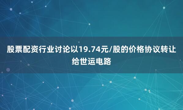 股票配资行业讨论以19.74元/股的价格协议转让给世运电路