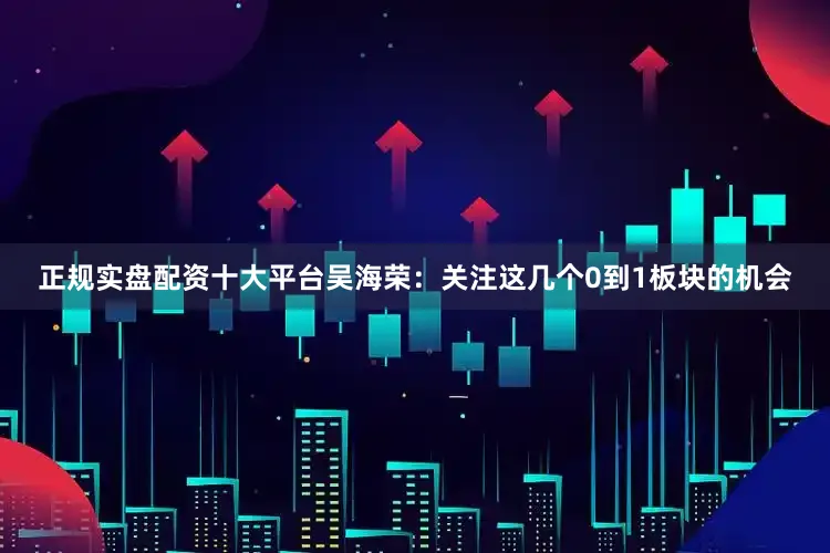 正规实盘配资十大平台吴海荣：关注这几个0到1板块的机会