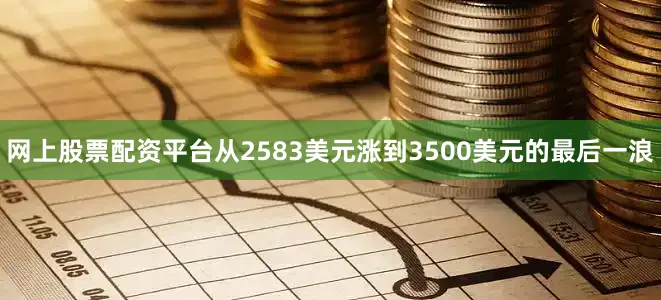 网上股票配资平台从2583美元涨到3500美元的最后一浪