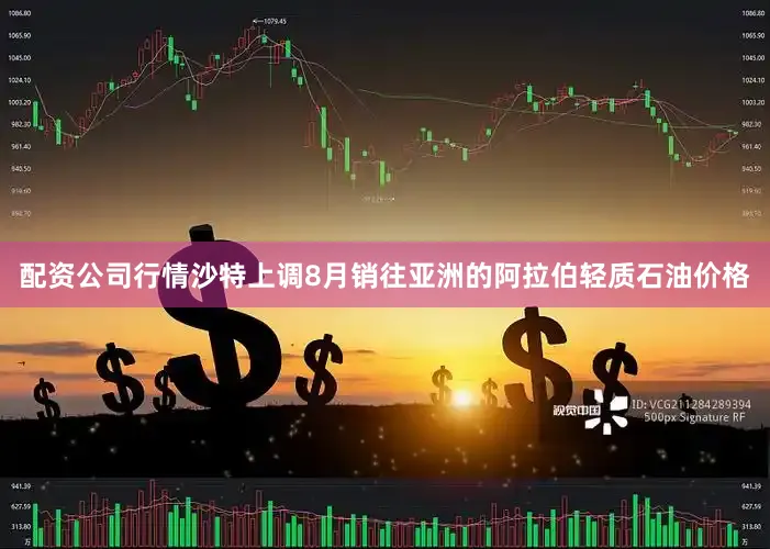 配资公司行情沙特上调8月销往亚洲的阿拉伯轻质石油价格