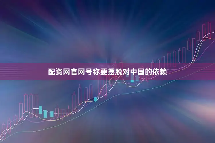 配资网官网号称要摆脱对中国的依赖