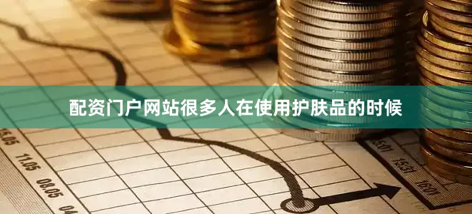 配资门户网站很多人在使用护肤品的时候