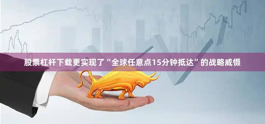 股票杠杆下载更实现了“全球任意点15分钟抵达”的战略威慑