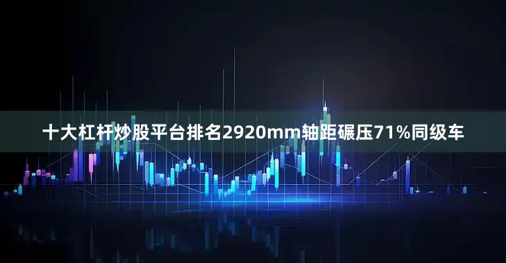 十大杠杆炒股平台排名2920mm轴距碾压71%同级车